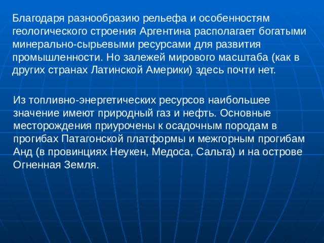 Благодаря разнообразию рельефа и особенностям геологического строения Аргентина располагает богатыми минерально-сырьевыми ресурсами для развития промышленности. Но залежей мирового масштаба (как в других странах Латинской Америки) здесь почти нет. Из топливно-энергетических ресурсов наибольшее значение имеют природный газ и нефть. Основные месторождения приурочены к осадочным породам в прогибах Патагонской платформы и межгорным прогибам Анд (в провинциях Неукен, Медоса, Сальта) и на острове Огненная Земля. 