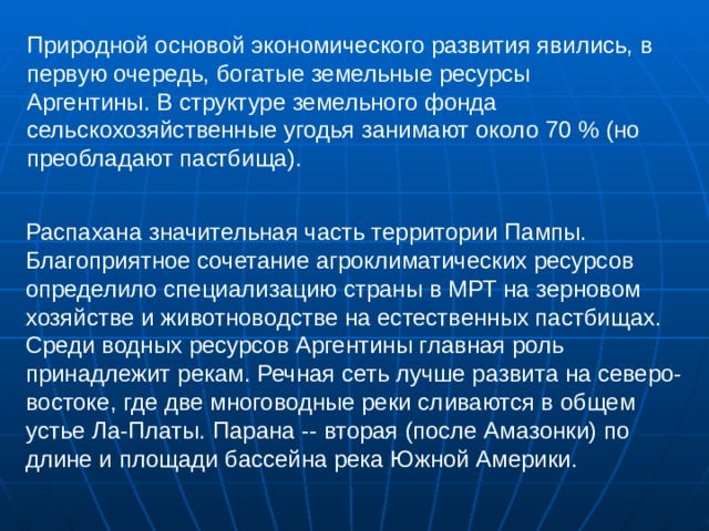 Природной основой экономического развития явились, в первую очередь, богатые земельные ресурсы Аргентины. В структуре земельного фонда сельскохозяйственные угодья занимают около 70 % (но преобладают пастбища). Распахана значительная часть территории Пампы. Благоприятное сочетание агроклиматических ресурсов определило специализацию страны в МРТ на зерновом хозяйстве и животноводстве на естественных пастбищах. Среди водных ресурсов Аргентины главная роль принадлежит рекам. Речная сеть лучше развита на северо-востоке, где две многоводные реки сливаются в общем устье Ла-Платы. Парана -- вторая (после Амазонки) по длине и площади бассейна река Южной Америки. 