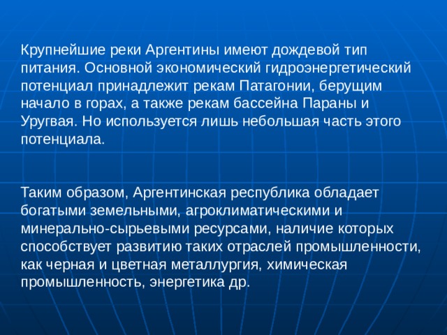 Крупнейшие реки Аргентины имеют дождевой тип питания. Основной экономический гидроэнергетический потенциал принадлежит рекам Патагонии, берущим начало в горах, а также рекам бассейна Параны и Уругвая. Но используется лишь небольшая часть этого потенциала. Таким образом, Аргентинская республика обладает богатыми земельными, агроклиматическими и минерально-сырьевыми ресурсами, наличие которых способствует развитию таких отраслей промышленности, как черная и цветная металлургия, химическая промышленность, энергетика др. 