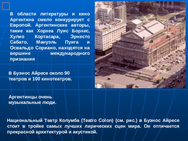 В области литературы и кино Аргентина смело конкурирует с Европой. Аргентинские авторы, такие как Хорхеа Луис Борхес, Хулио Кортасара, Эрнесто Сабато, Мануэль Пуига и Освальдо Сориано, находятся на вершине международного признания В Буэнос Айресе около 90 театров и 100 кинотеатров. Аргентинцы очень музыкальные люди. Национальный Театр Колумба (Teatro Colon) (см. рис.) в Буэнос Айресе стоит в тройке самых лучших лирических сцен мира. Он отличается прекрасной архитектурой и акустикой. 