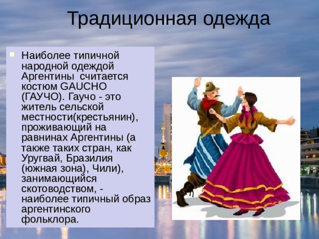 Традиционная одежда Наиболее типичной народной одеждой Аргентины  считается костюм GAUCHO (ГАУЧО). Гаучо - это житель сельской местности(крестьянин), проживающий на равнинах Аргентины (а также таких стран, как Уругвай, Бразилия (южная зона), Чили), занимающийся скотоводством, - наиболее типичный образ аргентинского фольклора.  