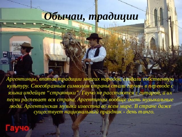 Обычаи, традиции Аргентинцы, впитав традиции многих народов, создали собственную культуру. Своеобразным символом страны стали гаучо - в переводе с языка индейцев “странники”. Гаучо не расстаются с гитарой, а их песни распевает вся страна. Аргентинцы вообще очень музыкальные люди. Аргентинская музыка известна во всем мире. В стране даже существует национальный праздник - день танго. 