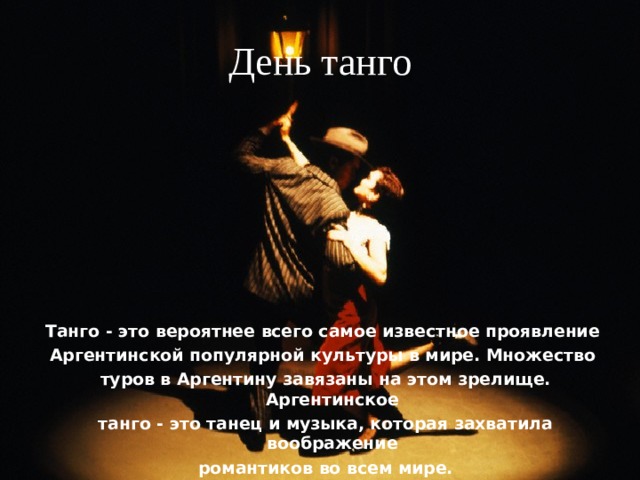 День танго Танго - это вероятнее всего самое известное проявление Аргентинской популярной культуры в мире. Множество туров в Аргентину завязаны на этом зрелище. Аргентинское танго - это танец и музыка, которая захватила воображение романтиков во всем мире. 