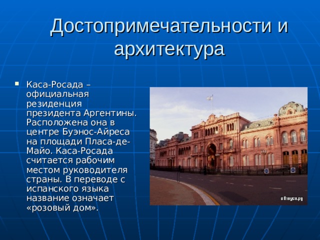 Достопримечательности и архитектура Каса-Росада – официальная резиденция президента Аргентины. Расположена она в центре Буэнос-Айреса на площади Пласа-де-Майо. Каса-Росада считается рабочим местом руководителя страны. В переводе с испанского языка название означает «розовый дом». 