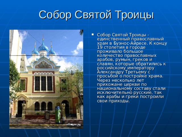 Собор Святой Троицы   Собор Святой Троицы - единственный православный храм в Буэнос-Айресе. К концу 19 столетия в городе проживало большое количество православных арабов, румын, греков и славян, которые обратились к российскому императору Александру Третьему с просьбой о постройке храма. Через несколько лет прихожане церкви по национальному составу стали исключительно русские, так как арабы и греки построили свои приходы.    