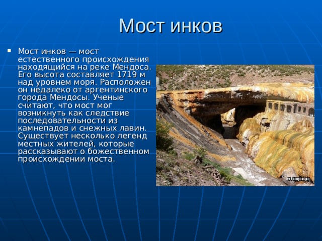 Мост инков   Мост инков — мост естественного происхождения находящийся на реке Мендоса. Его высота составляет 1719 м над уровнем моря. Расположен он недалеко от аргентинского города Мендосы. Ученые считают, что мост мог возникнуть как следствие последовательности из камнепадов и снежных лавин. Существует несколько легенд местных жителей, которые рассказывают о божественном происхождении моста. 