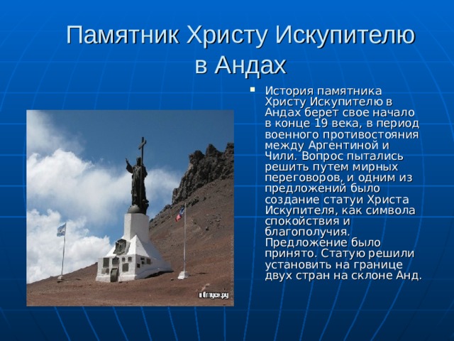 Памятник Христу Искупителю в Андах   История памятника Христу Искупителю в Андах берет свое начало в конце 19 века, в период военного противостояния между Аргентиной и Чили. Вопрос пытались решить путем мирных переговоров, и одним из предложений было создание статуи Христа Искупителя, как символа спокойствия и благополучия. Предложение было принято. Статую решили установить на границе двух стран на склоне Анд. 