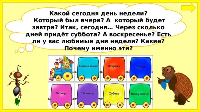 Какой сегодня день недели?  Который был вчера? А который будет завтра? Итак, сегодня… Через сколько дней придёт суббота? А воскресенье? Есть ли у вас любимые дни недели? Какие? Почему именно эти?  