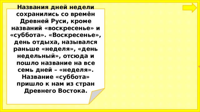  Названия дней недели сохранились со времён Древней Руси, кроме названий «воскресенье» и «суббота». «Воскресенье», день отдыха, назывался раньше «неделя», «день недельный», отсюда и пошло название на все семь дней – «неделя». Название «суббота» пришло к нам из стран Древнего Востока.   