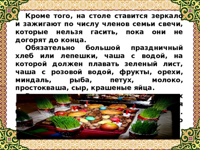  Кроме того, на столе ставится зеркало и зажигают по числу членов семьи свечи, которые нельзя гасить, пока они не догорят до конца.  Обязательно большой праздничный хлеб или лепешки, чаша с водой, на которой должен плавать зеленый лист, чаша с розовой водой, фрукты, орехи, миндаль, рыба, петух, молоко, простокваша, сыр, крашеные яйца.  В древности каждая из составляющих имела особое значение для урожая будущего года, для судеб членов семьи. Сейчас эта символика утеряна, но традиция осталась.  