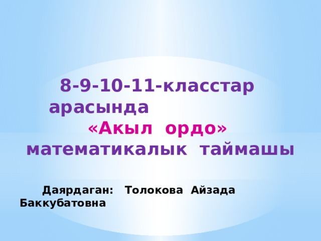 8-9-10-11-класстар арасында «Акыл ордо» математикалык таймашы  Даярдаган: Толокова Айзада Баккубатовна 