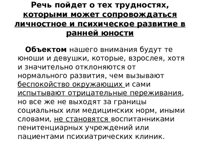 Речь пойдет о тех трудностях, которыми может сопровождаться личностное и психическое развитие в ранней юности  Объектом нашего внимания будут те юноши и девушки, которые, взрослея, хотя и значительно отклоняются от нормального развития, чем вызывают беспокойство окружающих и сами испытывают отрицательные переживания , но все же не выходят за границы социальных или медицинских норм, иными словами, не становятся воспитанниками пенитенциарных учреждений или пациентами психиатрических клиник. 