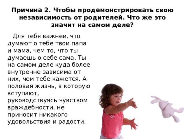 Причина 2. Чтобы продемонстрировать свою независимость от родителей. Что же это значит на самом деле?  Для тебя важнее, что думают о тебе твои папа и мама, чем то, что ты думаешь о себе сама. Ты на самом деле куда более внутренне зависима от них, чем тебе кажется. А половая жизнь, в которую вступают, руководствуясь чувством враждебности, не приносит никакого удовольствия и радости. 