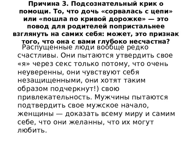 Причина 3. Подсознательный крик о помощи. То, что дочь «сорвалась с цепи» или «пошла по кривой дорожке» — это повод для родителей попристальнее взглянуть на самих себя: может, это признак того, что она с вами глубоко несчастна?  Распущенные люди вообще редко счастливы. Они пытаются утвердить свое «я» через секс только потому, что очень неуверенны, они чувствуют себя незащищенными, они хотят таким образом подчеркнут!) свою привлекательность. Мужчины пытаются подтвердить свое мужское начало, женщины — доказать всему миру и самим себе, что они желанны, что их могут любить. 