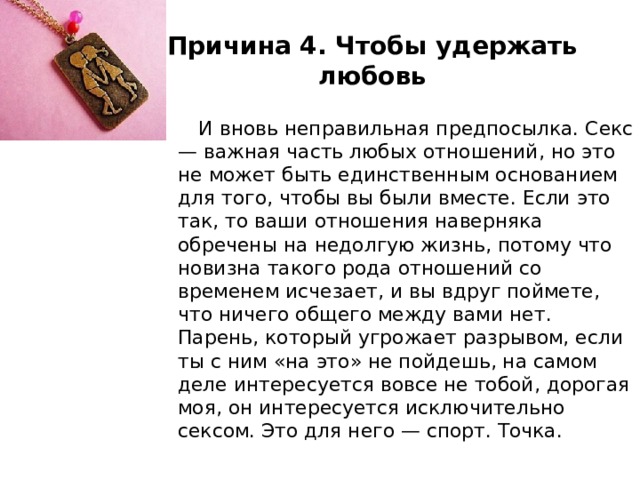 Причина 4. Чтобы удержать любовь  И вновь неправильная предпосылка. Секс — важная часть любых отношений, но это не может быть единственным основанием для того, чтобы вы были вместе. Если это так, то ваши отношения наверняка обречены на недолгую жизнь, потому что новизна такого рода отношений со временем исчезает, и вы вдруг поймете, что ничего общего между вами нет. Парень, который угрожает разрывом, если ты с ним «на это» не пойдешь, на самом деле интересуется вовсе не тобой, дорогая моя, он интересуется исключительно сексом. Это для него — спорт. Точка. 