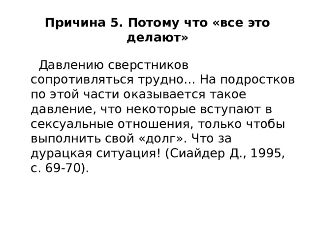 Причина 5. Потому что «все это делают»  Давлению сверстников сопротивляться трудно... На подростков по этой части оказывается такое давление, что некоторые вступают в сексуальные отношения, только чтобы выполнить свой «долг». Что за дурацкая ситуация! (Сиайдер Д., 1995, с. 69-70). 