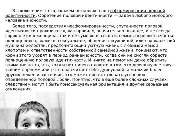  В заключение этого, скажем несколько слов о формировании половой идентичности . Обретение половой идентичности — задача любого молодого человека в юности.  Более того, последствия несформированности, спутанности половой идентичности проявляются, как правило, значительно позднее, и не всегда сорокалетняя женщина, так и не сумевшая создать семью, перешить счастье полноценного, включая сексуальное, общения с мужчиной, или сорокалетний мужчина-холостяк, предпочитающий уютную жизнь с любимой мамой хлопотам и ответственности собственной семейной жизни, понимают, что корни этого уходят в период ранней юности, когда они не смогли обрести полноценную половую идентичность. И никто не помог им даже обратить внимание на то, что, хотя и нет ничего плохого в том, что девчонку все зовут «своим парнем» или ; что она считает себя дурнушкой, а мальчик более других нежен и застенчив, это может препятствовать усвоению определенной половой ; роли. Понятно, что в еще более сложных случаях следствием могут ! быть гомосексуальная ориентация и другие серьезные отклонения. 