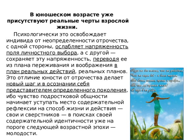   В юношеском возрасте уже присутствуют реальные черты взрослой жизни.  Психологически это освобождает индивида от неопределенности отрочества, с одной стороны, ослабляет напряженность поля личностного выбора , а с другой — сохраняет эту напряженность, переводя ее из плана переживания и воображения в план реальных действий , реальных планов. Это отличие юности от отрочества делает новый шаг и в осознании себя представителем определенного поколения , ибо чувство подростковой общности начинает уступать место содержательной рефлексии на способ жизни и действия — свои и сверстников — в поисках своей содержательной идентичности уже на пороге следующей возрастной эпохи — молодости. 