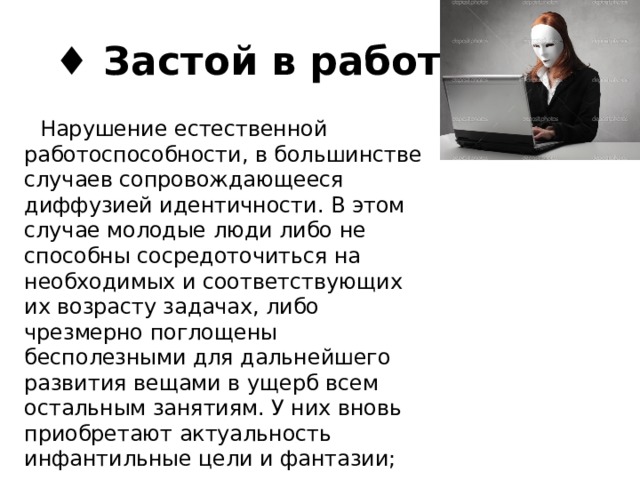 ♦ Застой в работе  Нарушение естественной работоспособности, в большинстве случаев сопровождающееся диффузией идентичности. В этом случае молодые люди либо не способны сосредоточиться на необходимых и соответствующих их возрасту задачах, либо чрезмерно поглощены бесполезными для дальнейшего развития вещами в ущерб всем остальным занятиям. У них вновь приобретают актуальность инфантильные цели и фантазии; 