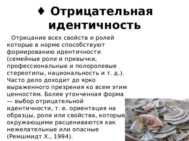 ♦ Отрицательная идентичность  Отрицание всех свойств и ролей которые в норме способствуют формированию идентичности (семейные роли и привычки, профессиональные и полоролевые стереотипы, национальность и т. д.). Часто дело доходит до ярко выраженного презрения ко всем этим ценностям. Более утонченная форма — выбор отрицательной идентичности, т. е. ориентация на образцы, роли или свойства, которые окружающими расцениваются как нежелательные или опасные (Ремшмидт X., 1994). 