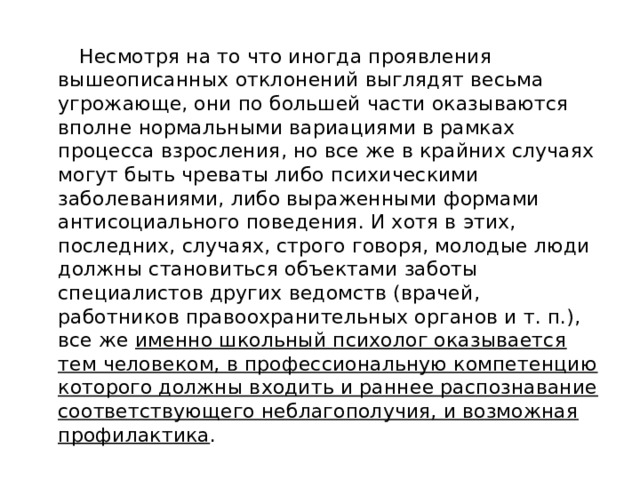  Несмотря на то что иногда проявления вышеописанных отклонений выглядят весьма угрожающе, они по большей части оказываются вполне нормальными вариациями в рамках процесса взросления, но все же в крайних случаях могут быть чреваты либо психическими заболеваниями, либо выраженными формами антисоциального поведения. И хотя в этих, последних, случаях, строго говоря, молодые люди должны становиться объектами заботы специалистов других ведомств (врачей, работников правоохранительных органов и т. п.), все же именно школьный психолог оказывается тем человеком, в профессиональную компетенцию которого должны входить и раннее распознавание соответствующего неблагополучия, и возможная профилактика . 