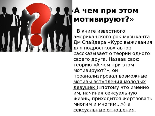 «А чем при этом мотивируют?»  В книге известного американского рок-музыканта Дм Спайдера «Курс выживания для подростков» автор рассказывает о теории одного своего друга. Назвав свою теорию «А чем при этом мотивируют?», он проанализировал возможные мотивы вступления молодых девушек («потому что именно им, начиная сексуальную жизнь, приходится жертвовать многим и многим...») в сексуальные отношения . 