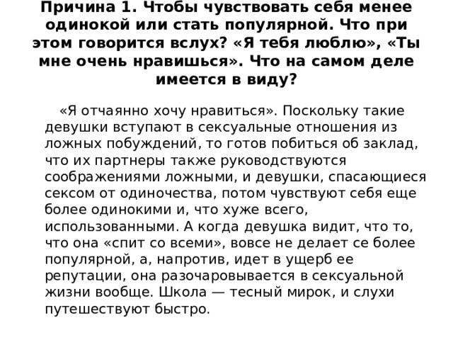 Причина 1. Чтобы чувствовать себя менее одинокой или стать популярной. Что при этом говорится вслух? «Я тебя люблю», «Ты мне очень нравишься». Что на самом деле имеется в виду?  «Я отчаянно хочу нравиться». Поскольку такие девушки вступают в сексуальные отношения из ложных побуждений, то готов побиться об заклад, что их партнеры также руководствуются соображениями ложными, и девушки, спасающиеся сексом от одиночества, потом чувствуют себя еще более одинокими и, что хуже всего, использованными. А когда девушка видит, что то, что она «спит со всеми», вовсе не делает се более популярной, а, напротив, идет в ущерб ее репутации, она разочаровывается в сексуальной жизни вообще. Школа — тесный мирок, и слухи путешествуют быстро. 