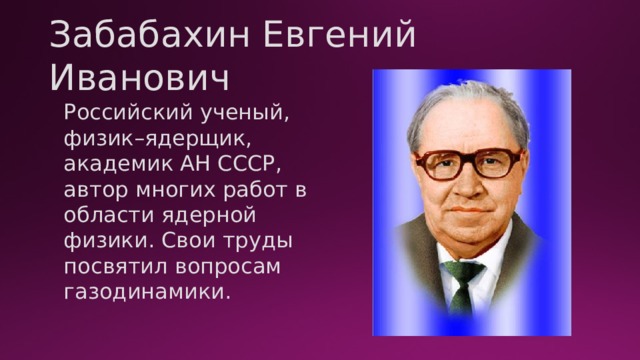 Забабахин Евгений Иванович Российский ученый, физик–ядерщик, академик АН СССР, автор многих работ в области ядерной физики. Свои труды посвятил вопросам газодинамики. 