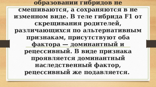 Мендель предположил, что наследственные факторы при образовании гибридов не смешиваются, а сохраняются в не­изменном виде. В теле гибрида F1 от скрещивания роди­телей, различающихся по альтернативным признакам, присутствуют оба фактора — доминантный и рецессивный. В виде признака проявляется доминантный наследственный фактор, рецессивный же подавляется. 