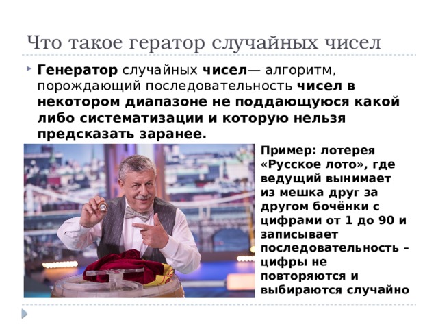 Что такое гератор случайных чисел Генератор случайных чисел — алгоритм, порождающий последовательность чисел в некотором диапазоне не поддающуюся какой либо систематизации и которую нельзя предсказать заранее. Пример: лотерея «Русское лото», где ведущий вынимает из мешка друг за другом бочёнки с цифрами от 1 до 90 и записывает последовательность – цифры не повторяются и выбираются случайно 