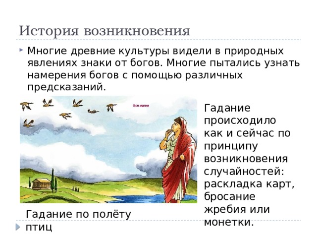 История возникновения Многие древние культуры видели в природных явлениях знаки от богов. Многие пытались узнать намерения богов с помощью различных предсказаний. Гадание происходило как и сейчас по принципу возникновения случайностей: раскладка карт, бросание жребия или монетки. Гадание по полёту птиц 