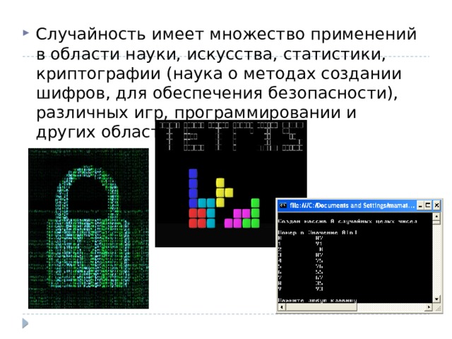 Случайность имеет множество применений в области науки, искусства, статистики, криптографии (наука о методах создании шифров, для обеспечения безопасности), различных игр, программировании и других областях. 