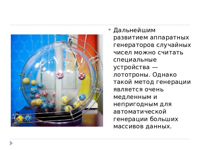 Дальнейшим развитием аппаратных генераторов случайных чисел можно считать специальные устройства — лототроны. Однако такой метод генерации является очень медленным и непригодным для автоматической генерации больших массивов данных. 