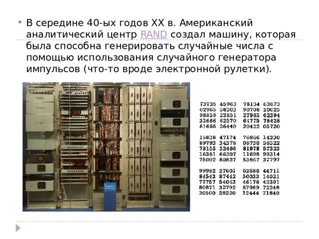 В середине 40-ых годов ХХ в. Американский аналитический центр RAND создал машину, которая была способна генерировать случайные числа с помощью использования случайного генератора импульсов (что-то вроде электронной рулетки). 