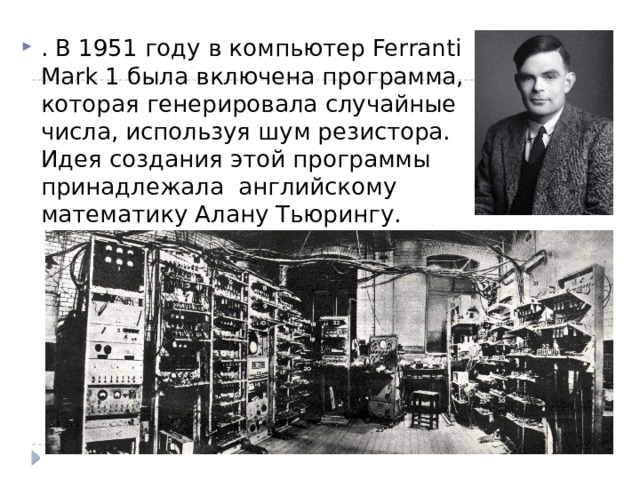 . В 1951 году в компьютер Ferranti Mark 1 была включена программа, которая генерировала случайные числа, используя шум резистора. Идея создания этой программы принадлежала английскому математику Алану Тьюрингу. 