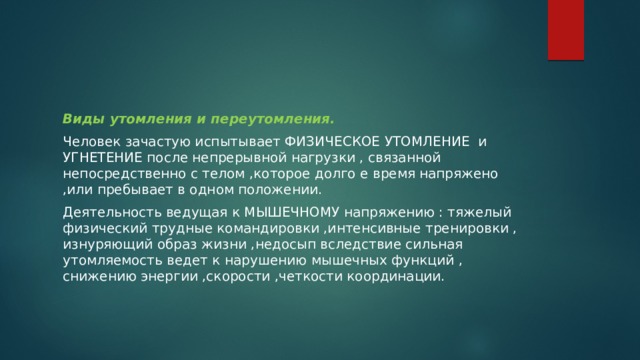 Виды утомления и переутомления. Человек зачастую испытывает ФИЗИЧЕСКОЕ УТОМЛЕНИЕ и УГНЕТЕНИЕ после непрерывной нагрузки , связанной непосредственно с телом ,которое долго е время напряжено ,или пребывает в одном положении. Деятельность ведущая к МЫШЕЧНОМУ напряжению : тяжелый физический трудные командировки ,интенсивные тренировки , изнуряющий образ жизни ,недосып вследствие сильная утомляемость ведет к нарушению мышечных функций , снижению энергии ,скорости ,четкости координации. 