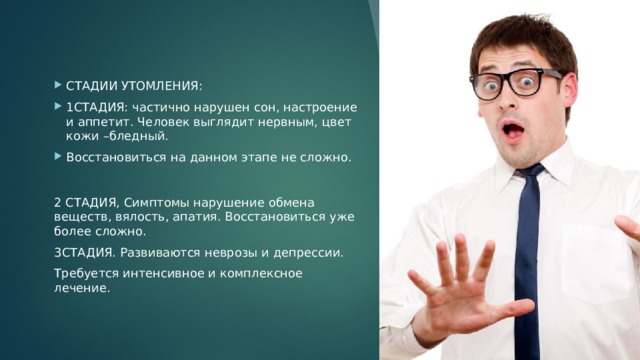 СТАДИИ УТОМЛЕНИЯ: 1СТАДИЯ: частично нарушен сон, настроение и аппетит. Человек выглядит нервным, цвет кожи –бледный. Восстановиться на данном этапе не сложно. СТАДИИ УТОМЛЕНИЯ: 1СТАДИЯ: частично нарушен сон, настроение и аппетит. Человек выглядит нервным, цвет кожи –бледный. Восстановиться на данном этапе не сложно. СТАДИИ УТОМЛЕНИЯ: 1СТАДИЯ: частично нарушен сон, настроение и аппетит. Человек выглядит нервным, цвет кожи –бледный. Восстановиться на данном этапе не сложно. СТАДИИ УТОМЛЕНИЯ: 1СТАДИЯ: частично нарушен сон, настроение и аппетит. Человек выглядит нервным, цвет кожи –бледный. Восстановиться на данном этапе не сложно. 2 СТАДИЯ, Симптомы нарушение обмена веществ, вялость, апатия. Восстановиться уже более сложно. 3СТАДИЯ. Развиваются неврозы и депрессии. Требуется интенсивное и комплексное лечение. 