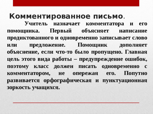Комментированное письмо .     Учитель назначает комментатора и его помощника. Первый объясняет написание продиктованного и одновременно записывает слово или предложение. Помощник дополняет объяснение, если что-то было пропущено. Главная цель этого вида работы – предупреждение ошибок, поэтому класс должен писать одновременно с комментатором, не опережая его. Попутно развивается орфографическая и пунктуационная зоркость учащихся. 