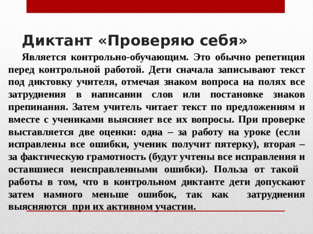 Диктант «Проверяю себя»     Является контрольно-обучающим. Это обычно репетиция перед контрольной работой. Дети сначала записывают текст под диктовку учителя, отмечая знаком вопроса на полях все затруднения в написании слов или постановке знаков препинания. Затем учитель читает текст по предложениям и вместе с учениками выясняет все их вопросы. При проверке выставляется две оценки: одна – за работу на уроке (если исправлены все ошибки, ученик получит пятерку), вторая – за фактическую грамотность (будут учтены все исправления и оставшиеся неисправленными ошибки). Польза от такой работы в том, что в контрольном диктанте дети допускают затем намного меньше ошибок, так как затруднения выясняются при их активном участии. 