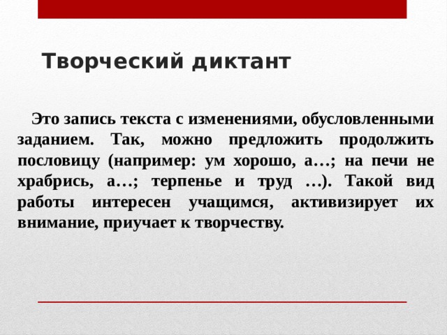 Творческий диктант     Это запись текста с изменениями, обусловленными заданием. Так, можно предложить продолжить пословицу (например: ум хорошо, а…; на печи не храбрись, а…; терпенье и труд …). Такой вид работы интересен учащимся, активизирует их внимание, приучает к творчеству. 