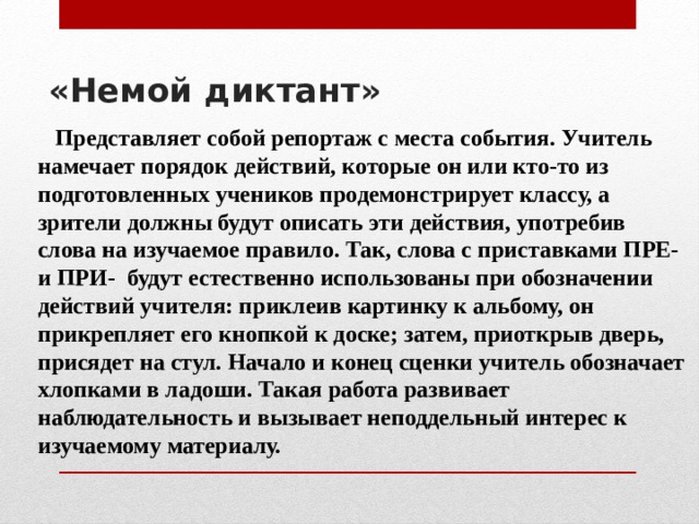 «Немой диктант»     Представляет собой репортаж с места события. Учитель намечает порядок действий, которые он или кто-то из подготовленных учеников продемонстрирует классу, а зрители должны будут описать эти действия, употребив слова на изучаемое правило. Так, слова с приставками ПРЕ- и ПРИ- будут естественно использованы при обозначении действий учителя: приклеив картинку к альбому, он прикрепляет его кнопкой к доске; затем, приоткрыв дверь, присядет на стул. Начало и конец сценки учитель обозначает хлопками в ладоши. Такая работа развивает наблюдательность и вызывает неподдельный интерес к изучаемому материалу. 