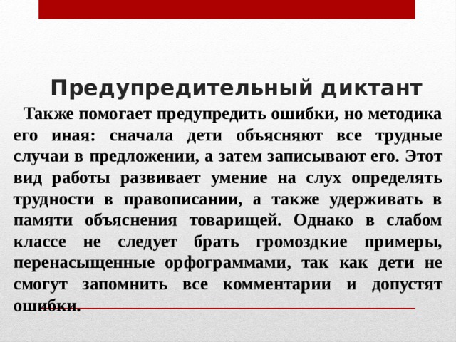 Предупредительный диктант     Также помогает предупредить ошибки, но методика его иная: сначала дети объясняют все трудные случаи в предложении, а затем записывают его. Этот вид работы развивает умение на слух определять трудности в правописании, а также удерживать в памяти объяснения товарищей. Однако в слабом классе не следует брать громоздкие примеры, перенасыщенные орфограммами, так как дети не смогут запомнить все комментарии и допустят ошибки. 