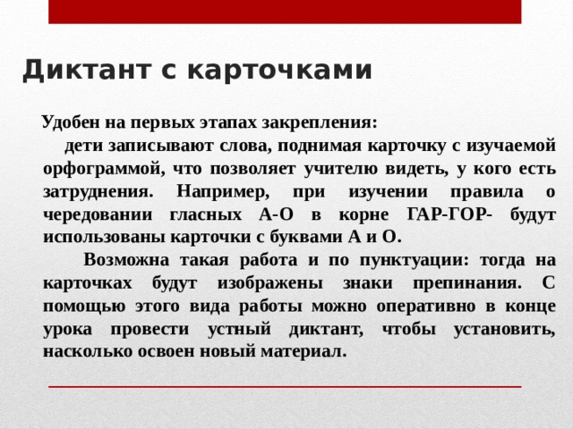 Диктант с карточками     Удобен на первых этапах закрепления:  дети записывают слова, поднимая карточку с изучаемой орфограммой, что позволяет учителю видеть, у кого есть затруднения. Например, при изучении правила о чередовании гласных А-О в корне ГАР-ГОР- будут использованы карточки с буквами А и О.  Возможна такая работа и по пунктуации: тогда на карточках будут изображены знаки препинания. С помощью этого вида работы можно оперативно в конце урока провести устный диктант, чтобы установить, насколько освоен новый материал. 