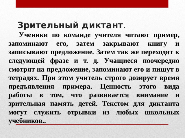Зрительный диктант .    Ученики по команде учителя читают пример, запоминают его, затем закрывают книгу и записывают предложение. Затем так же переходят к следующей фразе и т. д. Учащиеся поочередно смотрят на предложение, запоминают его и пишут в тетрадях. При этом учитель строго дозирует время предъявления примера. Ценность этого вида работы в том, что развивается внимание и зрительная память детей. Текстом для диктанта могут служить отрывки из любых школьных учебников.. 