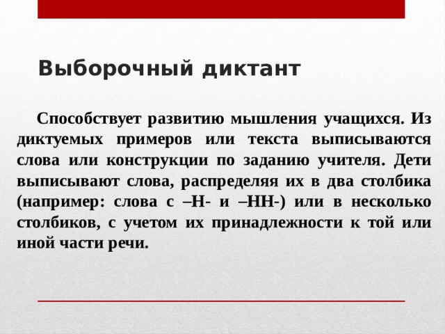 Выборочный диктант     Способствует развитию мышления учащихся. Из диктуемых примеров или текста выписываются слова или конструкции по заданию учителя. Дети выписывают слова, распределяя их в два столбика (например: слова с –Н- и –НН-) или в несколько столбиков, с учетом их принадлежности к той или иной части речи. 