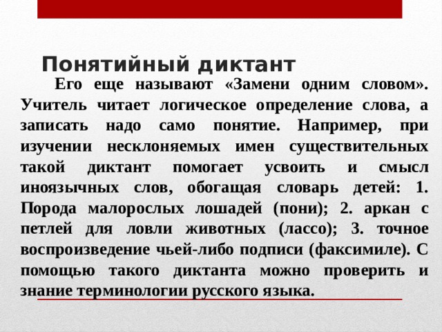 Понятийный диктант    Его еще называют «Замени одним словом». Учитель читает логическое определение слова, а записать надо само понятие. Например, при изучении несклоняемых имен существительных такой диктант помогает усвоить и смысл иноязычных слов, обогащая словарь детей: 1. Порода малорослых лошадей (пони); 2. аркан с петлей для ловли животных (лассо); 3. точное воспроизведение чьей-либо подписи (факсимиле). С помощью такого диктанта можно проверить и знание терминологии русского языка. 
