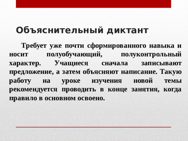 Объяснительный диктант     Требует уже почти сформированного навыка и носит полуобучающий, полуконтрольный характер. Учащиеся сначала записывают предложение, а затем объясняют написание. Такую работу на уроке изучения новой темы рекомендуется проводить в конце занятия, когда правило в основном освоено. 