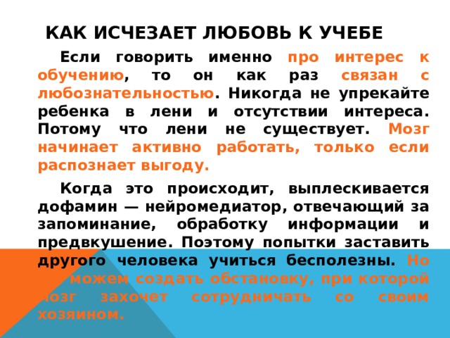 КАК ИСЧЕЗАЕТ ЛЮБОВЬ К УЧЕБЕ    Если говорить именно про интерес к обучению , то он как раз связан с любознательностью . Никогда не упрекайте ребенка в лени и отсутствии интереса. Потому что лени не существует. Мозг начинает активно работать, только если распознает выгоду.   Когда это происходит, выплескивается дофамин — нейромедиатор, отвечающий за запоминание, обработку информации и предвкушение. Поэтому попытки заставить другого человека учиться бесполезны. Но мы можем создать обстановку, при которой мозг захочет сотрудничать со своим хозяином.  