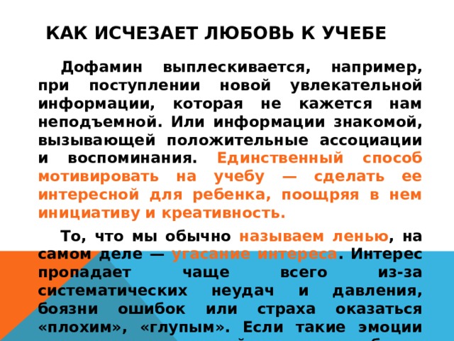 КАК ИСЧЕЗАЕТ ЛЮБОВЬ К УЧЕБЕ    Дофамин выплескивается, например, при поступлении новой увлекательной информации, которая не кажется нам неподъемной. Или информации знакомой, вызывающей положительные ассоциации и воспоминания. Единственный способ мотивировать на учебу — сделать ее интересной для ребенка, поощряя в нем инициативу и креативность.   То, что мы обычно называем ленью , на самом деле — угасание интереса . Интерес пропадает чаще всего из-за систематических неудач и давления, боязни ошибок или страха оказаться «плохим», «глупым». Если такие эмоции возникают часто, драйвером для ребенка становится мотивация избегания — когда проще не делать совсем ничего, лишь бы не испытать чувство провала.  