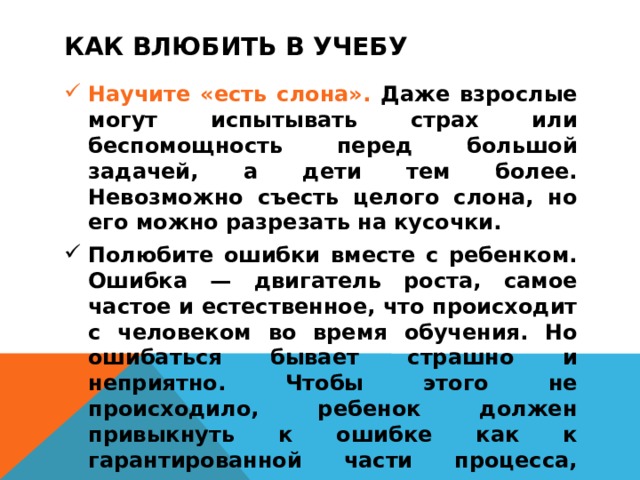 КАК ВЛЮБИТЬ В УЧЕБУ  Научите «есть слона». Даже взрослые могут испытывать страх или беспомощность перед большой задачей, а дети тем более. Невозможно съесть целого слона, но его можно разрезать на кусочки. Полюбите ошибки вместе с ребенком. Ошибка — двигатель роста, самое частое и естественное, что происходит с человеком во время обучения. Но ошибаться бывает страшно и неприятно. Чтобы этого не происходило, ребенок должен привыкнуть к ошибке как к гарантированной части процесса, которая помогает учиться.    